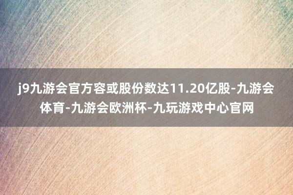 j9九游会官方容或股份数达11.20亿股-九游会体育-九游会欧洲杯-九玩游戏中心官网