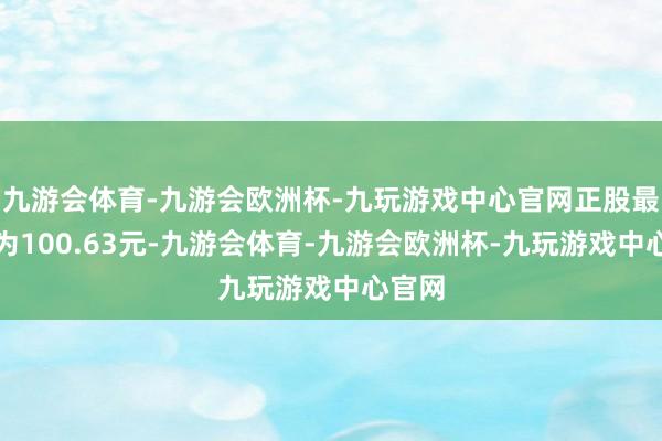 九游会体育-九游会欧洲杯-九玩游戏中心官网正股最新价为100.63元-九游会体育-九游会欧洲杯-九玩游戏中心官网