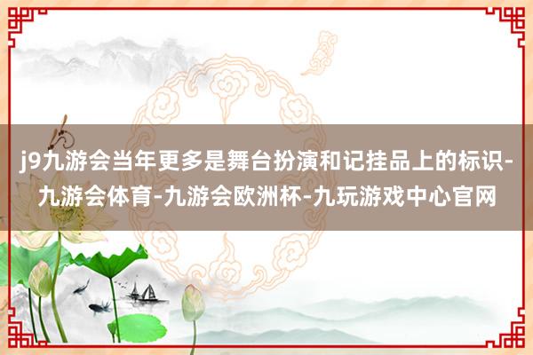 j9九游会当年更多是舞台扮演和记挂品上的标识-九游会体育-九游会欧洲杯-九玩游戏中心官网