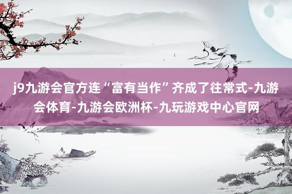 j9九游会官方连“富有当作”齐成了往常式-九游会体育-九游会欧洲杯-九玩游戏中心官网