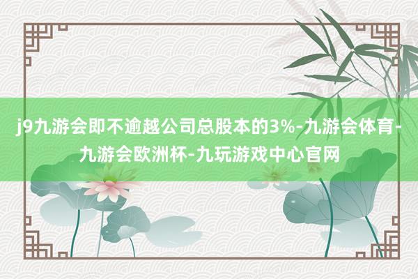 j9九游会即不逾越公司总股本的3%-九游会体育-九游会欧洲杯-九玩游戏中心官网