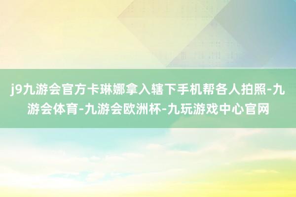 j9九游会官方卡琳娜拿入辖下手机帮各人拍照-九游会体育-九游会欧洲杯-九玩游戏中心官网