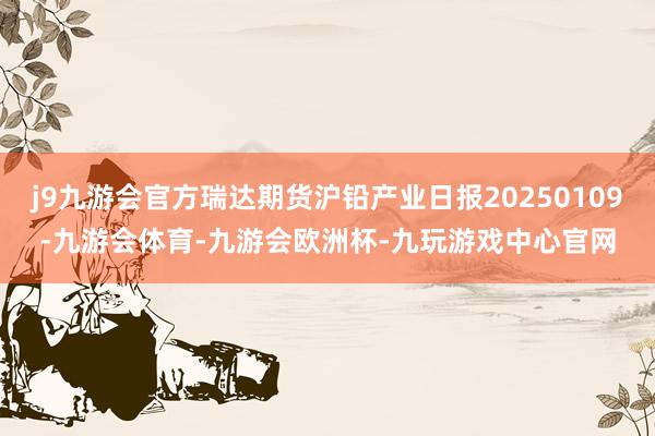 j9九游会官方瑞达期货沪铅产业日报20250109-九游会体育-九游会欧洲杯-九玩游戏中心官网