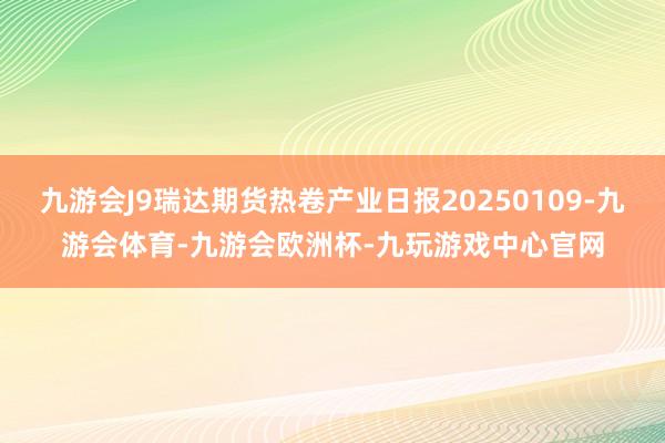九游会J9瑞达期货热卷产业日报20250109-九游会体育-九游会欧洲杯-九玩游戏中心官网