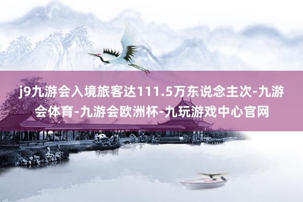 j9九游会入境旅客达111.5万东说念主次-九游会体育-九游会欧洲杯-九玩游戏中心官网