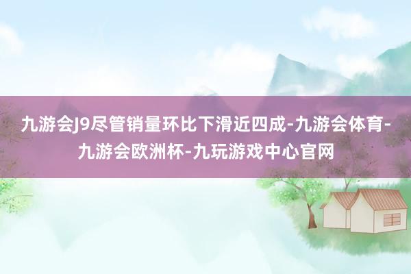 九游会J9尽管销量环比下滑近四成-九游会体育-九游会欧洲杯-九玩游戏中心官网