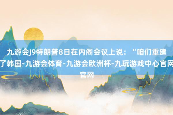 九游会J9特朗普8日在内阁会议上说:“咱们重建了韩国-九游会体育-九游会欧洲杯-九玩游戏中心官网