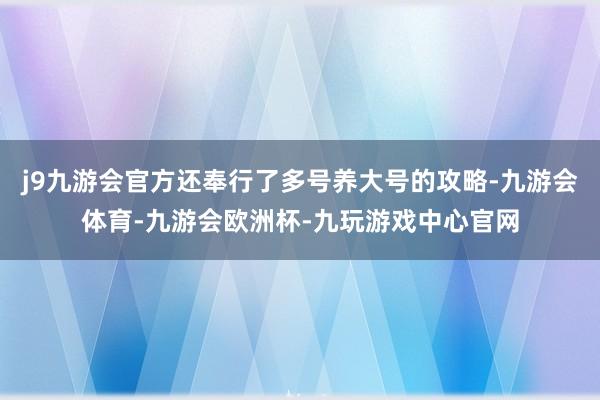 j9九游会官方还奉行了多号养大号的攻略-九游会体育-九游会欧洲杯-九玩游戏中心官网