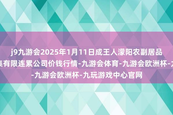 j9九游会2025年1月11日成王人濛阳农副居品详尽批发来回市集有限连累公司价钱行情-九游会体育-九游会欧洲杯-九玩游戏中心官网