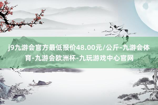 j9九游会官方最低报价48.00元/公斤-九游会体育-九游会欧洲杯-九玩游戏中心官网