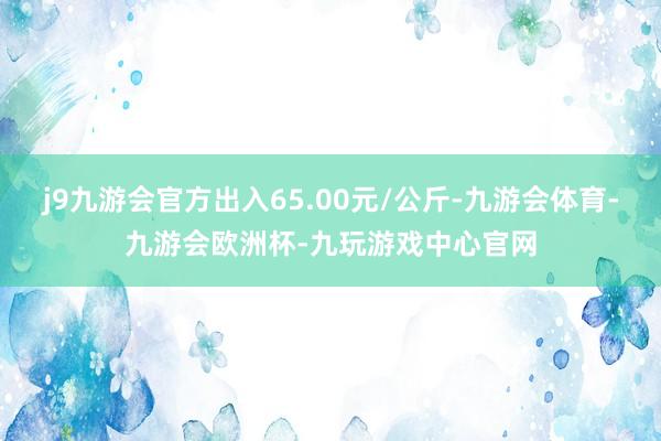 j9九游会官方出入65.00元/公斤-九游会体育-九游会欧洲杯-九玩游戏中心官网