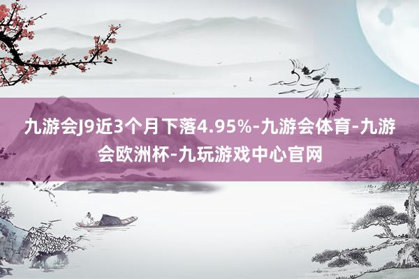 九游会J9近3个月下落4.95%-九游会体育-九游会欧洲杯-九玩游戏中心官网
