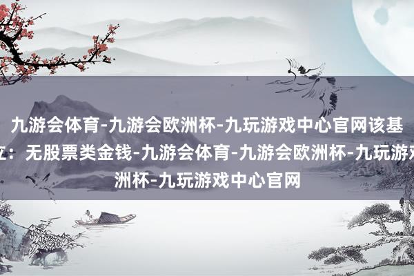 九游会体育-九游会欧洲杯-九玩游戏中心官网该基金金钱设立：无股票类金钱-九游会体育-九游会欧洲杯-九玩游戏中心官网