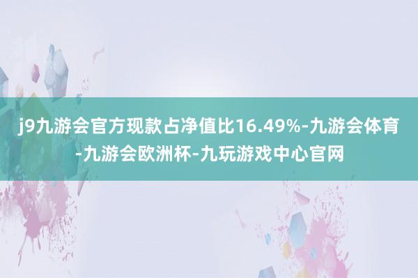 j9九游会官方现款占净值比16.49%-九游会体育-九游会欧洲杯-九玩游戏中心官网