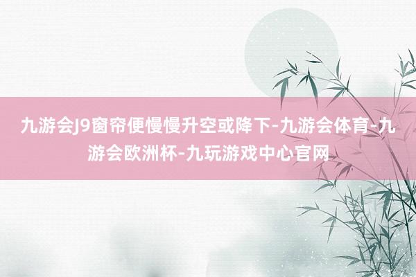 九游会J9窗帘便慢慢升空或降下-九游会体育-九游会欧洲杯-九玩游戏中心官网
