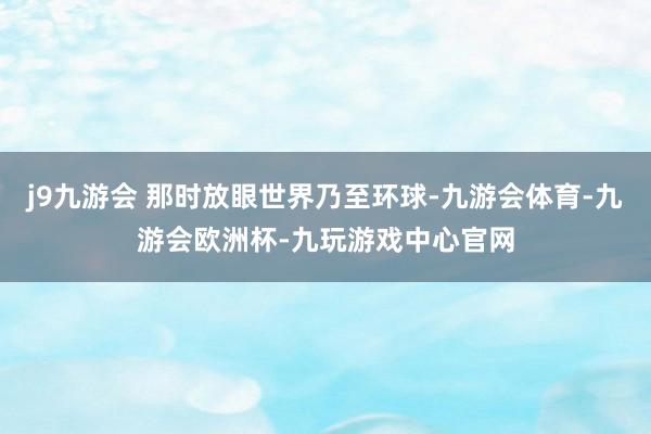 j9九游会 那时放眼世界乃至环球-九游会体育-九游会欧洲杯-九玩游戏中心官网