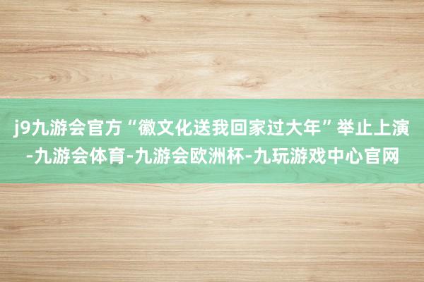 j9九游会官方“徽文化送我回家过大年”举止上演-九游会体育-九游会欧洲杯-九玩游戏中心官网