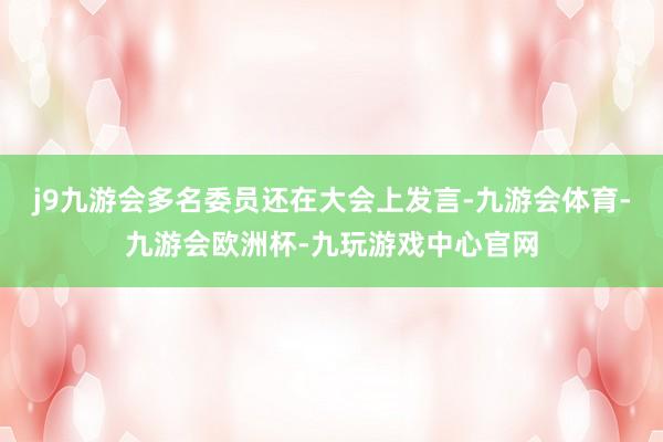 j9九游会多名委员还在大会上发言-九游会体育-九游会欧洲杯-九玩游戏中心官网