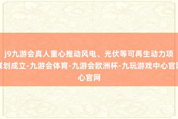 j9九游会真人重心推动风电、光伏等可再生动力项谋划成立-九游会体育-九游会欧洲杯-九玩游戏中心官网