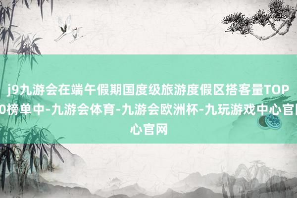 j9九游会在端午假期国度级旅游度假区搭客量TOP20榜单中-九游会体育-九游会欧洲杯-九玩游戏中心官网