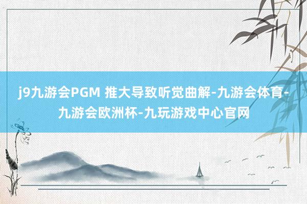 j9九游会PGM 推大导致听觉曲解-九游会体育-九游会欧洲杯-九玩游戏中心官网