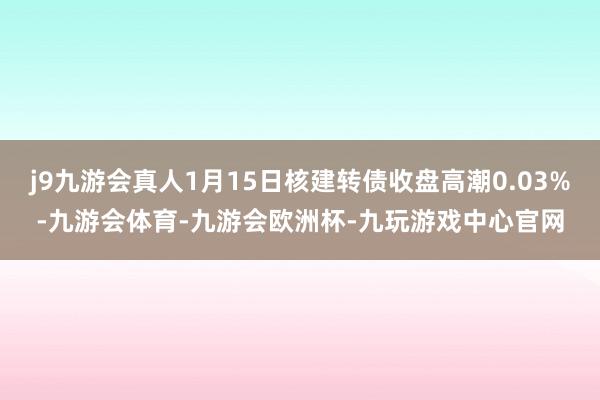 j9九游会真人1月15日核建转债收盘高潮0.03%-九游会体育-九游会欧洲杯-九玩游戏中心官网
