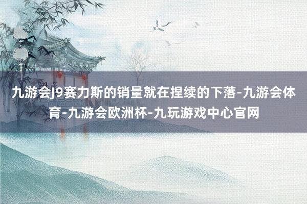 九游会J9赛力斯的销量就在捏续的下落-九游会体育-九游会欧洲杯-九玩游戏中心官网