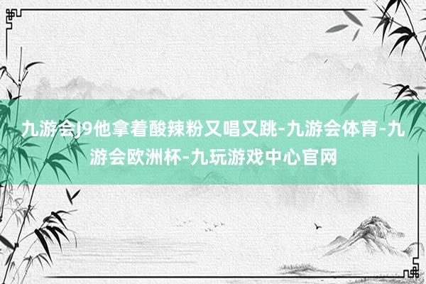 九游会J9他拿着酸辣粉又唱又跳-九游会体育-九游会欧洲杯-九玩游戏中心官网