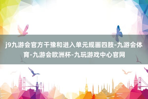 j9九游会官方干豫和进入单元规画四肢-九游会体育-九游会欧洲杯-九玩游戏中心官网
