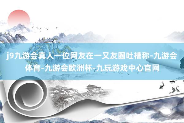 j9九游会真人一位网友在一又友圈吐槽称-九游会体育-九游会欧洲杯-九玩游戏中心官网