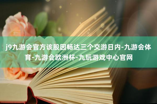 j9九游会官方该股因畅达三个交游日内-九游会体育-九游会欧洲杯-九玩游戏中心官网