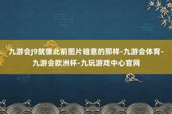 九游会J9就像此前图片暗意的那样-九游会体育-九游会欧洲杯-九玩游戏中心官网