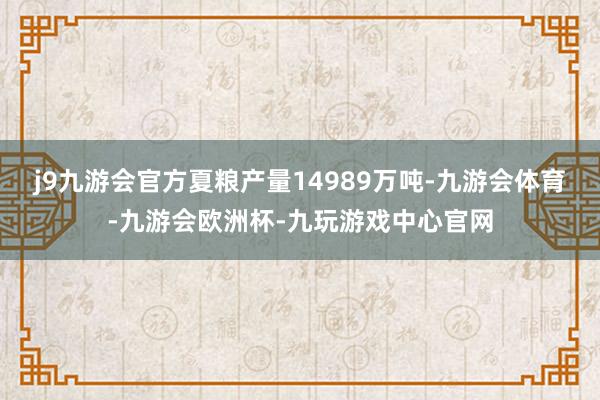 j9九游会官方夏粮产量14989万吨-九游会体育-九游会欧洲杯-九玩游戏中心官网