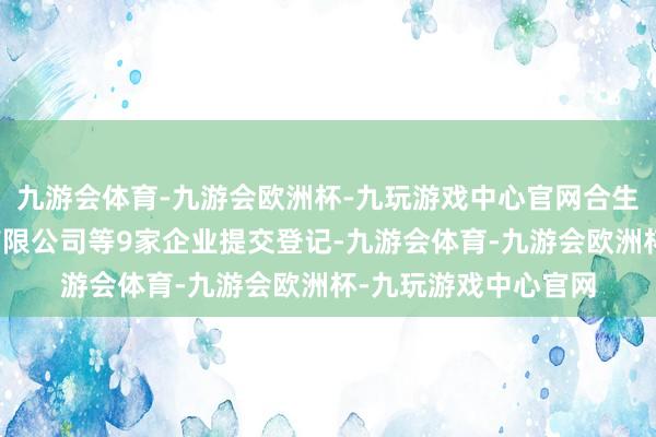 九游会体育-九游会欧洲杯-九玩游戏中心官网合生创泰筹谋研究集团有限公司等9家企业提交登记-九游会体育-九游会欧洲杯-九玩游戏中心官网