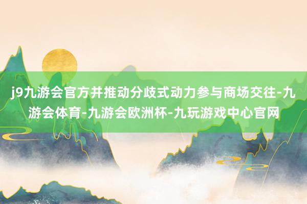 j9九游会官方并推动分歧式动力参与商场交往-九游会体育-九游会欧洲杯-九玩游戏中心官网
