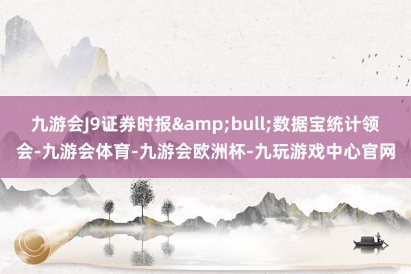 九游会J9证券时报&bull;数据宝统计领会-九游会体育-九游会欧洲杯-九玩游戏中心官网