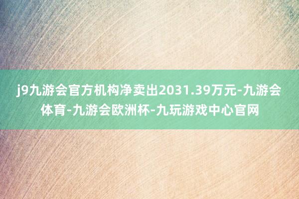 j9九游会官方机构净卖出2031.39万元-九游会体育-九游会欧洲杯-九玩游戏中心官网