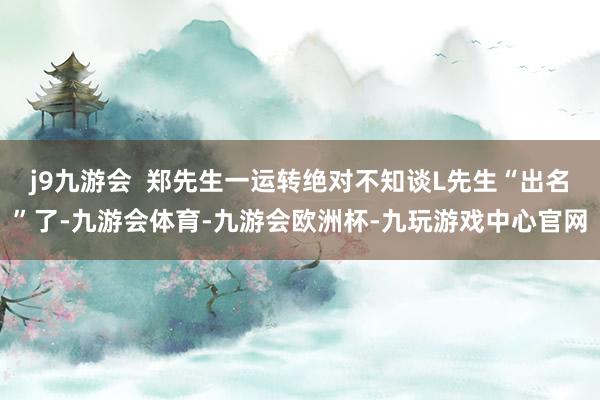 j9九游会  郑先生一运转绝对不知谈L先生“出名”了-九游会体育-九游会欧洲杯-九玩游戏中心官网