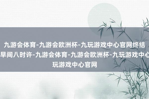 九游会体育-九游会欧洲杯-九玩游戏中心官网终结23日早间八时许-九游会体育-九游会欧洲杯-九玩游戏中心官网