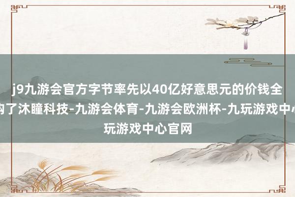 j9九游会官方字节率先以40亿好意思元的价钱全资收购了沐瞳科技-九游会体育-九游会欧洲杯-九玩游戏中心官网
