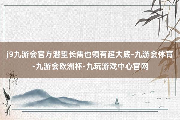 j9九游会官方潜望长焦也领有超大底-九游会体育-九游会欧洲杯-九玩游戏中心官网
