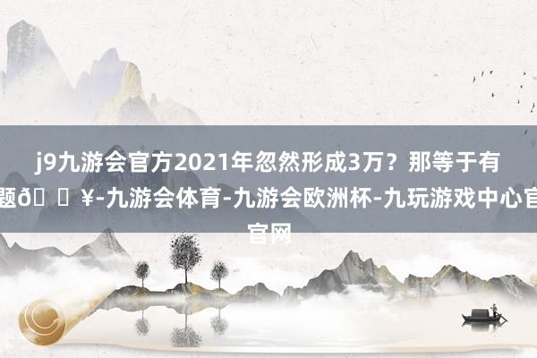 j9九游会官方2021年忽然形成3万？那等于有问题💥-九游会体育-九游会欧洲杯-九玩游戏中心官网