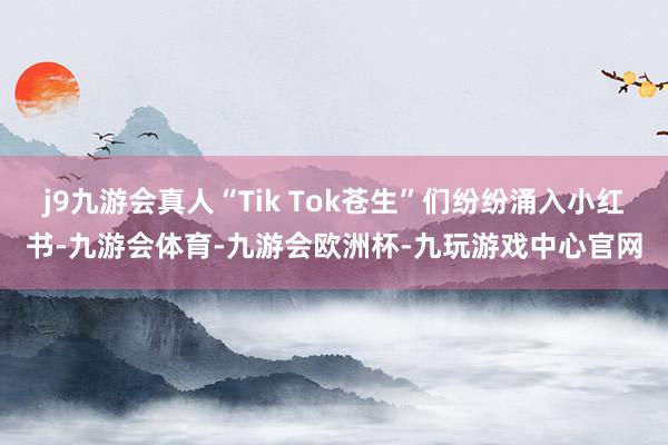 j9九游会真人“Tik Tok苍生”们纷纷涌入小红书-九游会体育-九游会欧洲杯-九玩游戏中心官网