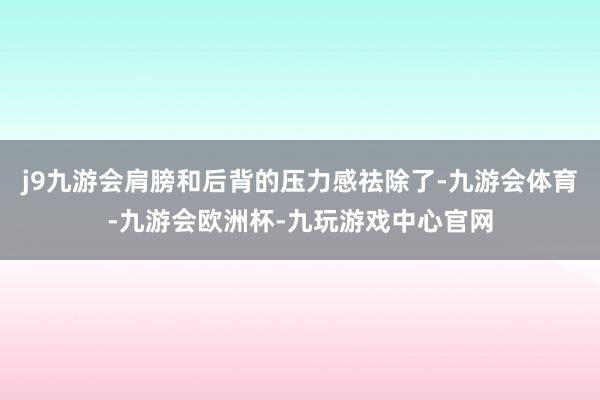 j9九游会肩膀和后背的压力感祛除了-九游会体育-九游会欧洲杯-九玩游戏中心官网