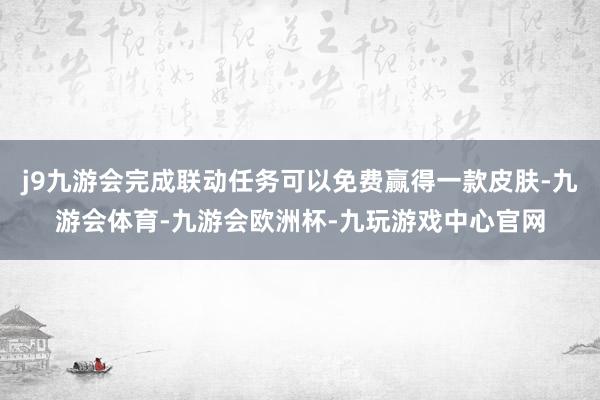 j9九游会完成联动任务可以免费赢得一款皮肤-九游会体育-九游会欧洲杯-九玩游戏中心官网
