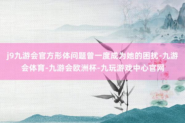 j9九游会官方形体问题曾一度成为她的困扰-九游会体育-九游会欧洲杯-九玩游戏中心官网