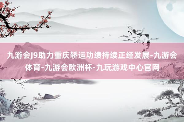 九游会J9助力重庆轿运功绩持续正经发展-九游会体育-九游会欧洲杯-九玩游戏中心官网