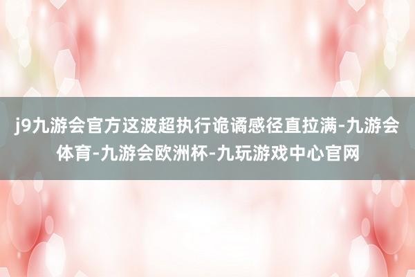 j9九游会官方这波超执行诡谲感径直拉满-九游会体育-九游会欧洲杯-九玩游戏中心官网