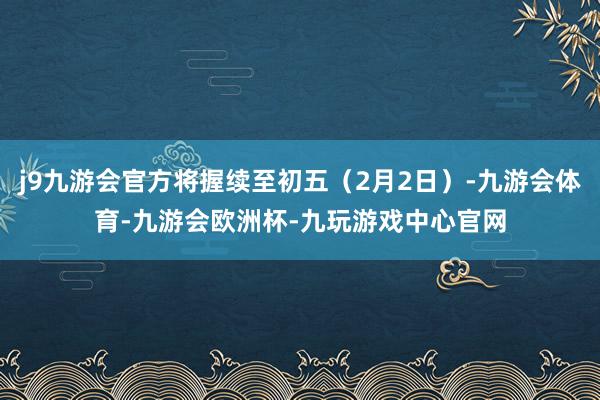 j9九游会官方将握续至初五（2月2日）-九游会体育-九游会欧洲杯-九玩游戏中心官网