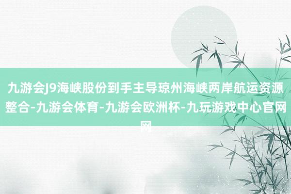九游会J9海峡股份到手主导琼州海峡两岸航运资源整合-九游会体育-九游会欧洲杯-九玩游戏中心官网